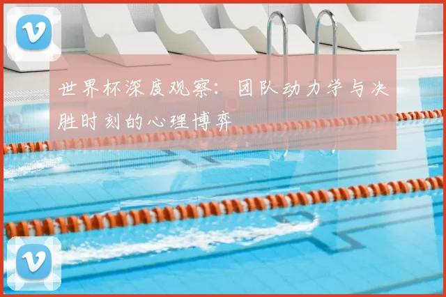 世界杯深度观察:团队动力学与决胜时刻的心理博弈