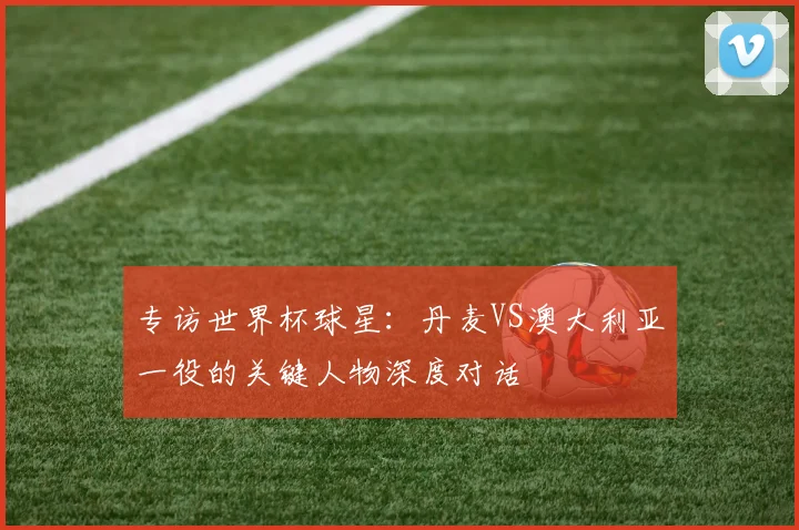 专访世界杯球星:丹麦VS澳大利亚一役的关键人物深度对话