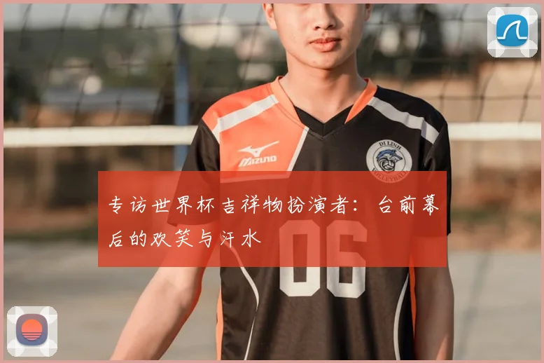 专访世界杯吉祥物扮演者：台前幕后的欢笑与汗水