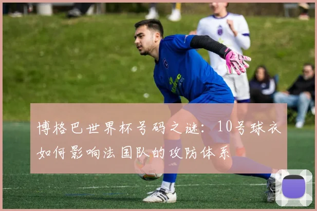博格巴世界杯号码之谜：10号球衣如何影响法国队的攻防体系