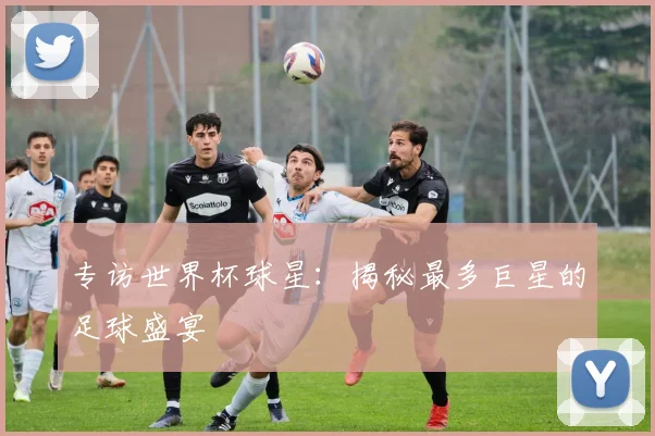 专访世界杯球星:揭秘最多巨星的足球盛宴