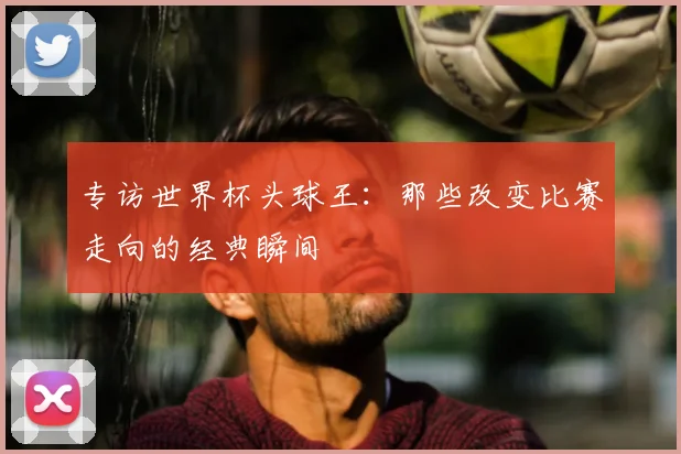 专访世界杯头球王:那些改变比赛走向的经典瞬间