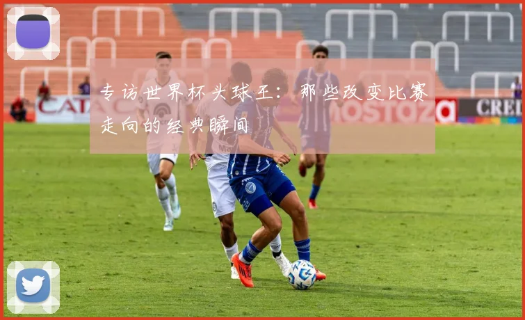 专访世界杯头球王:那些改变比赛走向的经典瞬间