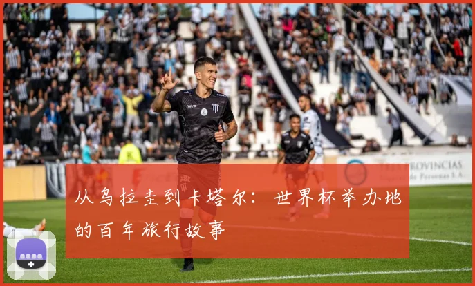 从乌拉圭到卡塔尔:世界杯举办地的百年旅行故事