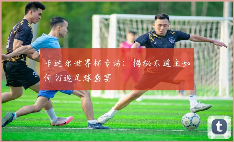 卡达尔世界杯专访：揭秘东道主如何打造足球盛宴