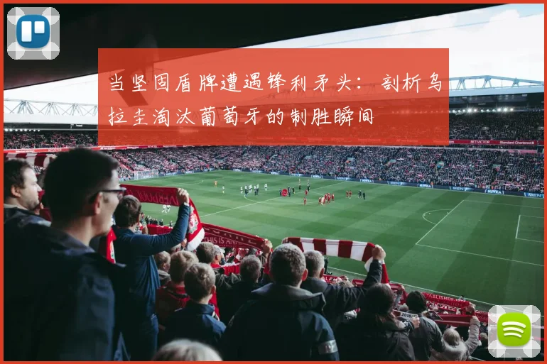 当坚固盾牌遭遇锋利矛头：剖析乌拉圭淘汰葡萄牙的制胜瞬间