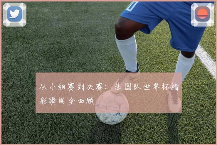 从小组赛到决赛：法国队世界杯精彩瞬间全回顾
