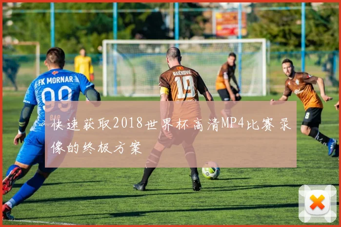 快速获取2018世界杯高清MP4比赛录像的终极方案